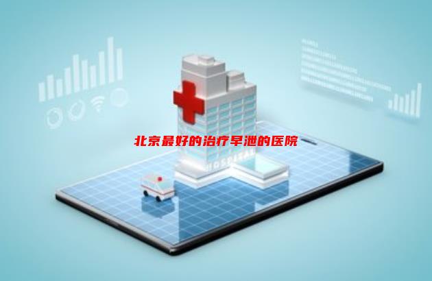 【已回答】北京最好的治疗早泄的医院