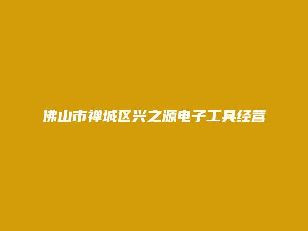 佛山市禅城区兴之源电子工具经营部简介，地址，联系方式