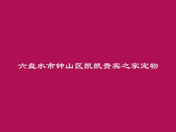 六盘水市钟山区凯凯贵宾之家宠物美容有限公司简介，地址，联系方式