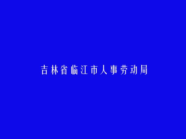 吉林省临江市人事劳动局简介，地址，联系方式