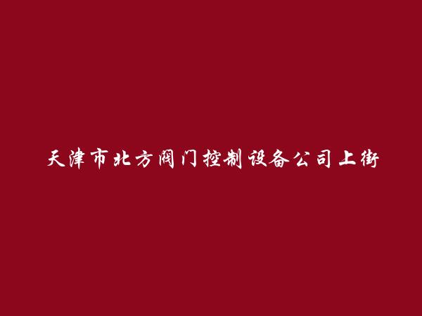 天津市北方阀门控制设备公司上街第一销售处简介，地址，联系方式