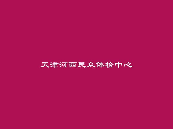 天津河西民众体检中心简介，地址，联系方式