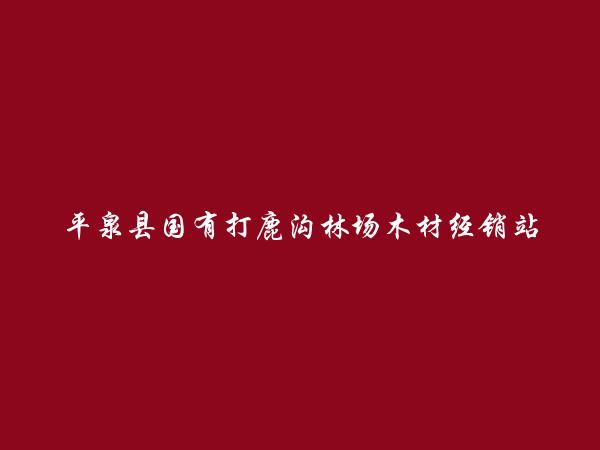 平泉县国有打鹿沟林场木材经销站简介，地址，联系方式