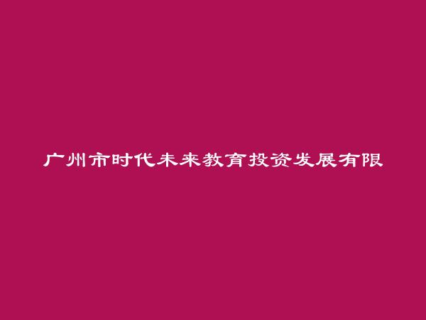 广州市时代未来教育投资发展有限公司简介，地址，联系方式