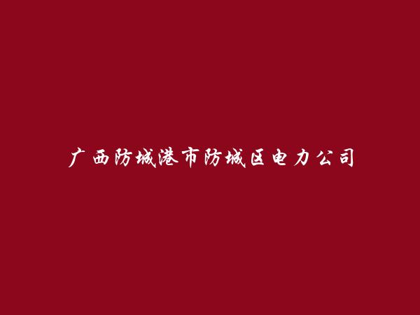 广西防城港市防城区电力公司简介，地址，联系方式