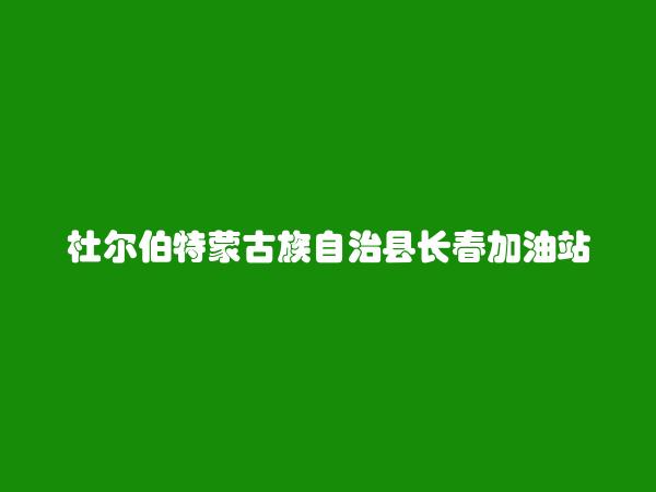 杜尔伯特蒙古族自治县长春加油站简介，地址，联系方式