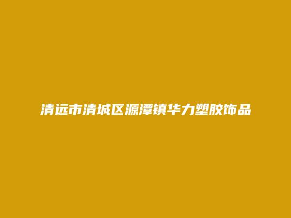 清远市清城区源潭镇华力塑胶饰品加工厂简介，地址，联系方式