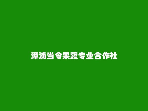 漳浦当令果蔬专业合作社简介，地址，联系方式