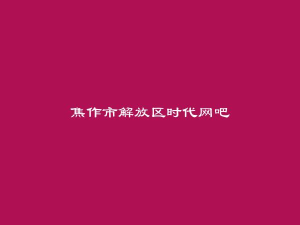 焦作市解放区时代网吧简介，地址，联系方式