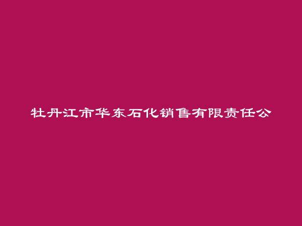 牡丹江市华东石化销售有限责任公司简介，地址，联系方式