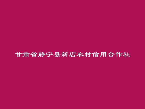 甘肃省静宁县新店农村信用合作社简介，地址，联系方式