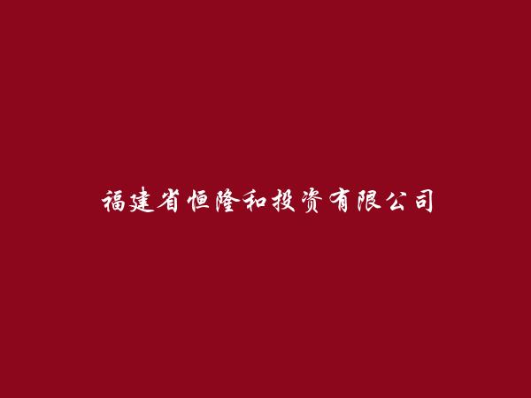 福建省恒隆和投资有限公司简介，地址，联系方式