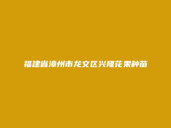 福建省漳州市龙文区兴隆花果种苗场简介，地址，联系方式