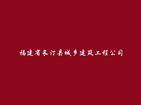 福建省长汀县城乡建筑工程公司简介，地址，联系方式