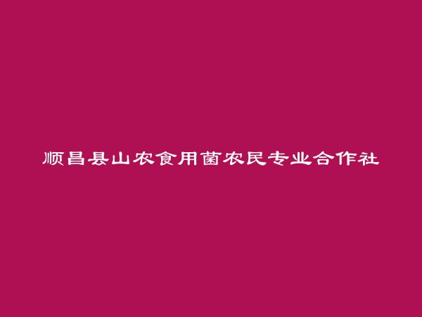 顺昌县山农食用菌农民专业合作社简介，地址，联系方式