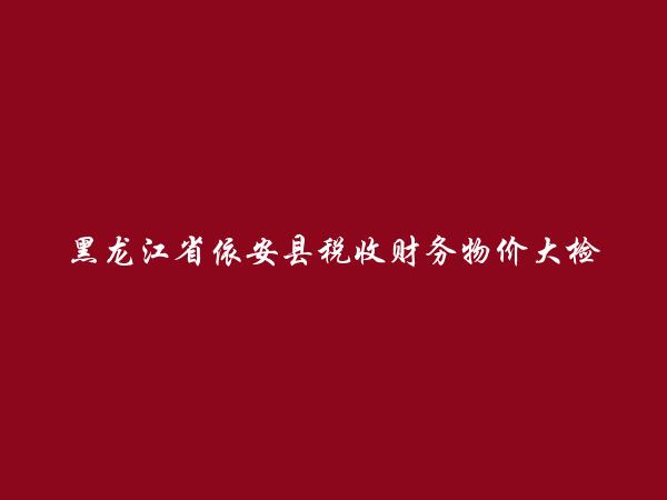 黑龙江省依安县税收财务物价大检查办公室简介，地址，联系方式