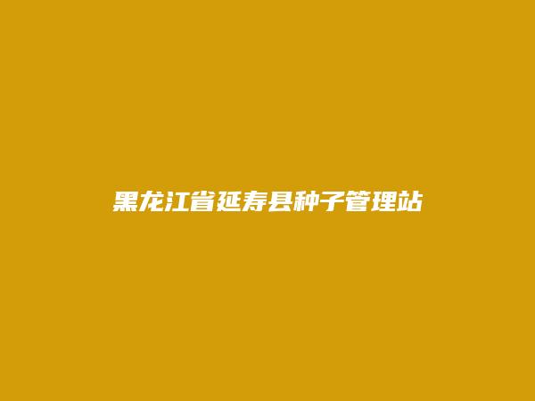 黑龙江省延寿县种子管理站简介，地址，联系方式